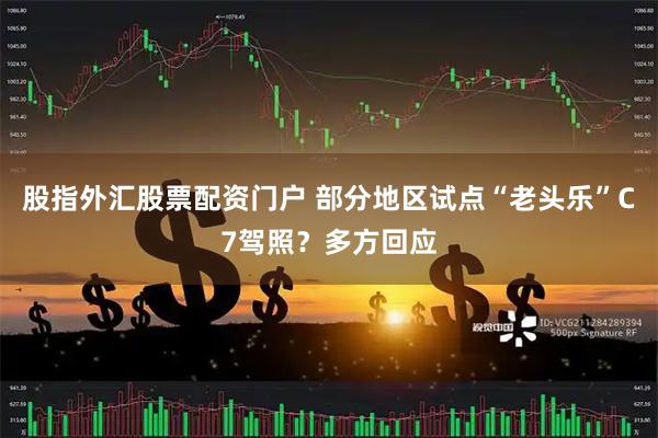 股指外汇股票配资门户 部分地区试点“老头乐”C7驾照？多方回应