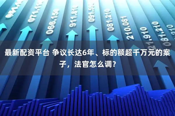 最新配资平台 争议长达6年、标的额超千万元的案子,法官怎么调?