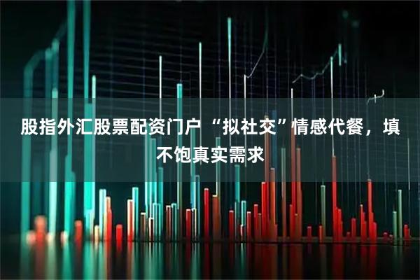 股指外汇股票配资门户 “拟社交”情感代餐，填不饱真实需求