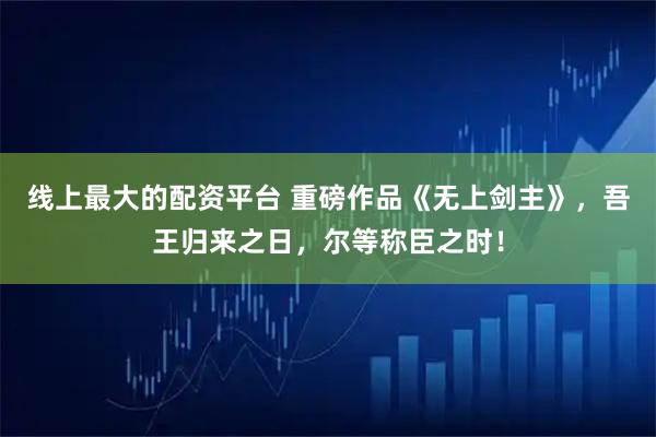 线上最大的配资平台 重磅作品《无上剑主》，吾王归来之日，尔等称臣之时！