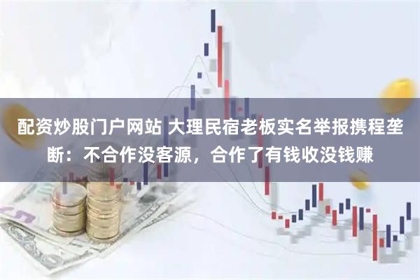 配资炒股门户网站 大理民宿老板实名举报携程垄断：不合作没客源，合作了有钱收没钱赚