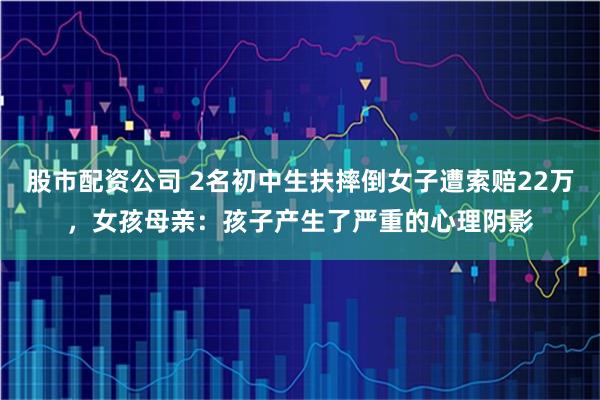 股市配资公司 2名初中生扶摔倒女子遭索赔22万，女孩母亲：孩子产生了严重的心理阴影