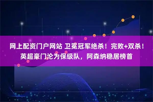 网上配资门户网站 卫冕冠军绝杀！完败+双杀！英超豪门沦为保级队，阿森纳稳居榜首