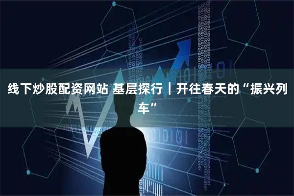 线下炒股配资网站 基层探行｜开往春天的“振兴列车”