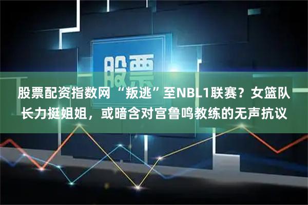 股票配资指数网 “叛逃”至NBL1联赛?女篮队长力挺姐姐,或暗含对宫鲁鸣教练的无声抗议