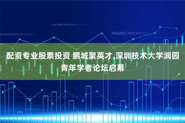 配资专业股票投资 鹏城聚英才,深圳技术大学润园青年学者论坛启幕