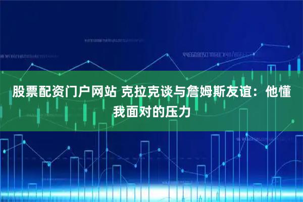 股票配资门户网站 克拉克谈与詹姆斯友谊：他懂我面对的压力