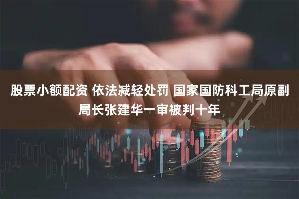 股票小额配资 依法减轻处罚 国家国防科工局原副局长张建华一审被判十年